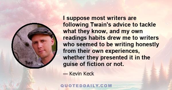 I suppose most writers are following Twain's advice to tackle what they know, and my own readings habits drew me to writers who seemed to be writing honestly from their own experiences, whether they presented it in the