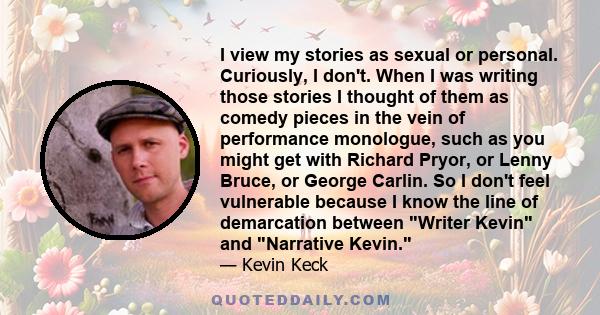 I view my stories as sexual or personal. Curiously, I don't. When I was writing those stories I thought of them as comedy pieces in the vein of performance monologue, such as you might get with Richard Pryor, or Lenny