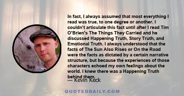 In fact, I always assumed that most everything I read was true, to one degree or another. I couldn't articulate this fact until after I read Tim O'Brien's The Things They Carried and he discussed Happening Truth, Story