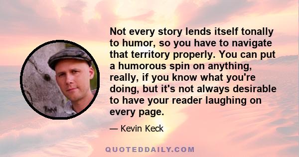 Not every story lends itself tonally to humor, so you have to navigate that territory properly. You can put a humorous spin on anything, really, if you know what you're doing, but it's not always desirable to have your