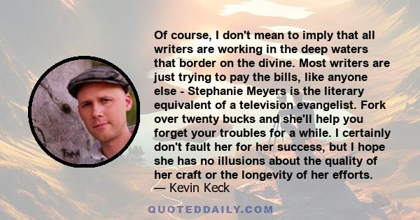 Of course, I don't mean to imply that all writers are working in the deep waters that border on the divine. Most writers are just trying to pay the bills, like anyone else - Stephanie Meyers is the literary equivalent