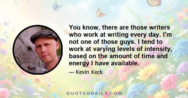 You know, there are those writers who work at writing every day. I'm not one of those guys. I tend to work at varying levels of intensity, based on the amount of time and energy I have available.