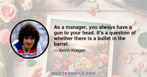 As a manager, you always have a gun to your head. It's a question of whether there is a bullet in the barrel.