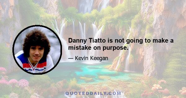 Danny Tiatto is not going to make a mistake on purpose.