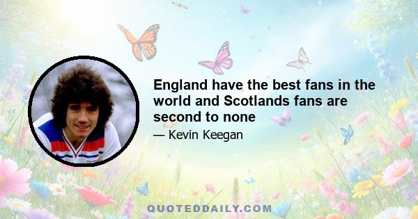 England have the best fans in the world and Scotlands fans are second to none