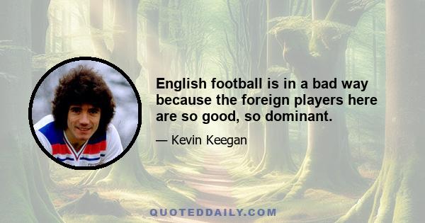 English football is in a bad way because the foreign players here are so good, so dominant.