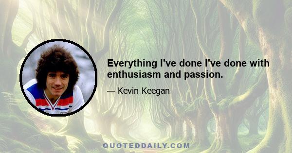 Everything I've done I've done with enthusiasm and passion.