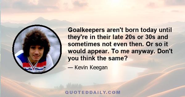 Goalkeepers aren't born today until they're in their late 20s or 30s and sometimes not even then. Or so it would appear. To me anyway. Don't you think the same?