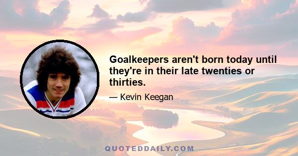 Goalkeepers aren't born today until they're in their late twenties or thirties.