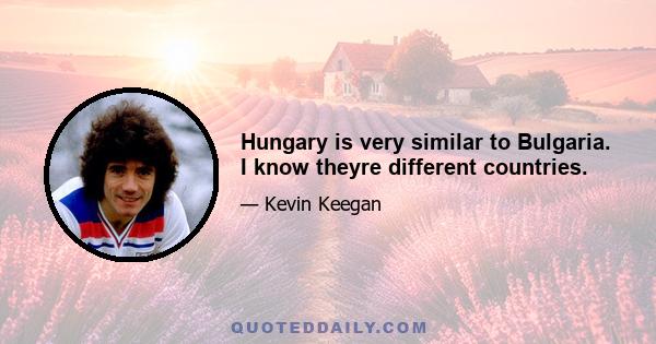 Hungary is very similar to Bulgaria. I know theyre different countries.