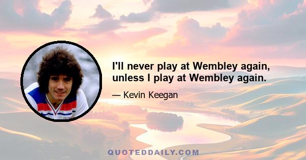 I'll never play at Wembley again, unless I play at Wembley again.