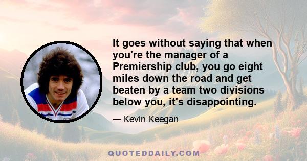 It goes without saying that when you're the manager of a Premiership club, you go eight miles down the road and get beaten by a team two divisions below you, it's disappointing.