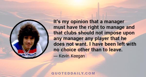 It's my opinion that a manager must have the right to manage and that clubs should not impose upon any manager any player that he does not want. I have been left with no choice other than to leave.