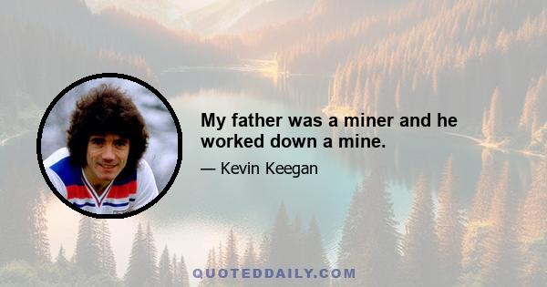 My father was a miner and he worked down a mine.