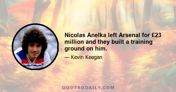 Nicolas Anelka left Arsenal for £23 million and they built a training ground on him.