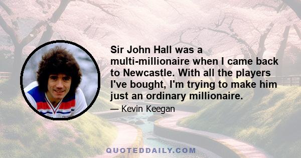 Sir John Hall was a multi-millionaire when I came back to Newcastle. With all the players I've bought, I'm trying to make him just an ordinary millionaire.