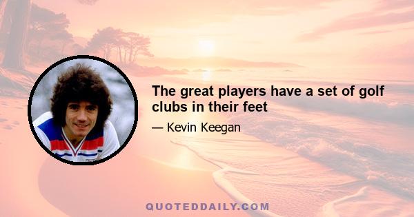 The great players have a set of golf clubs in their feet