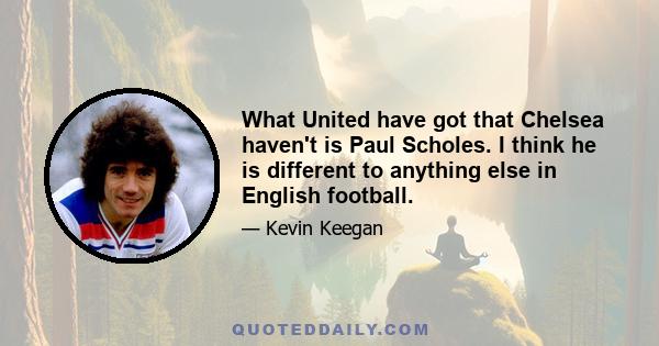 What United have got that Chelsea haven't is Paul Scholes. I think he is different to anything else in English football.