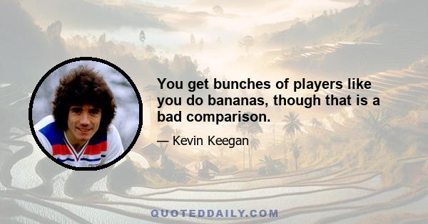 You get bunches of players like you do bananas, though that is a bad comparison.