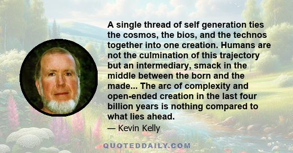 A single thread of self generation ties the cosmos, the bios, and the technos together into one creation. Humans are not the culmination of this trajectory but an intermediary, smack in the middle between the born and