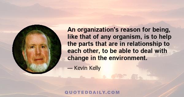 An organization's reason for being, like that of any organism, is to help the parts that are in relationship to each other, to be able to deal with change in the environment.