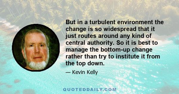 But in a turbulent environment the change is so widespread that it just routes around any kind of central authority. So it is best to manage the bottom-up change rather than try to institute it from the top down.