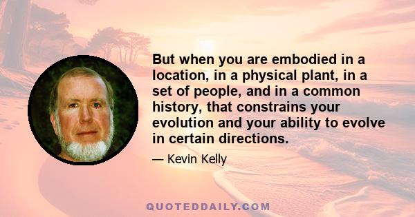 But when you are embodied in a location, in a physical plant, in a set of people, and in a common history, that constrains your evolution and your ability to evolve in certain directions.