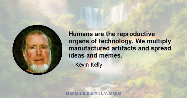 Humans are the reproductive organs of technology. We multiply manufactured artifacts and spread ideas and memes.