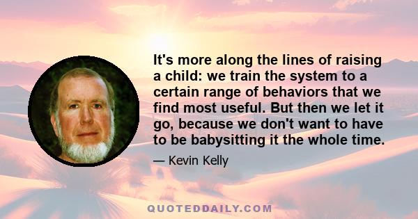 It's more along the lines of raising a child: we train the system to a certain range of behaviors that we find most useful. But then we let it go, because we don't want to have to be babysitting it the whole time.