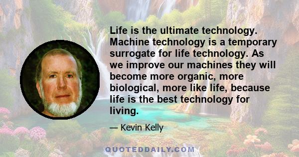 Life is the ultimate technology. Machine technology is a temporary surrogate for life technology. As we improve our machines they will become more organic, more biological, more like life, because life is the best