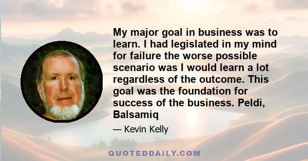 My major goal in business was to learn. I had legislated in my mind for failure the worse possible scenario was I would learn a lot regardless of the outcome. This goal was the foundation for success of the business.