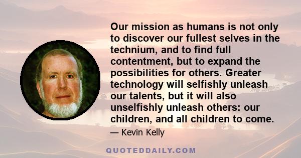 Our mission as humans is not only to discover our fullest selves in the technium, and to find full contentment, but to expand the possibilities for others. Greater technology will selfishly unleash our talents, but it