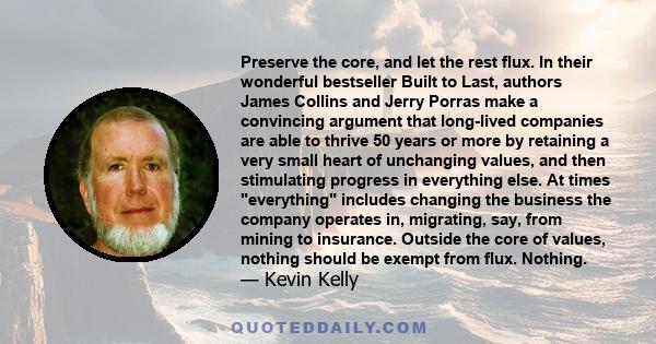 Preserve the core, and let the rest flux. In their wonderful bestseller Built to Last, authors James Collins and Jerry Porras make a convincing argument that long-lived companies are able to thrive 50 years or more by