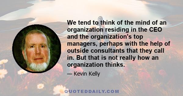 We tend to think of the mind of an organization residing in the CEO and the organization's top managers, perhaps with the help of outside consultants that they call in. But that is not really how an organization thinks.