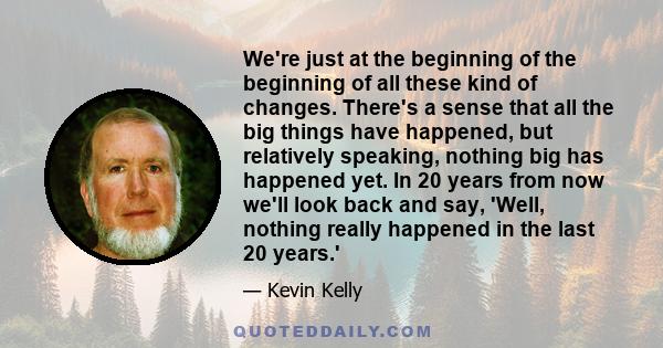 We're just at the beginning of the beginning of all these kind of changes. There's a sense that all the big things have happened, but relatively speaking, nothing big has happened yet. In 20 years from now we'll look