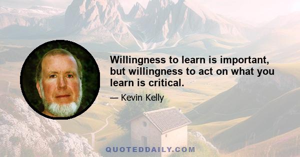 Willingness to learn is important, but willingness to act on what you learn is critical.