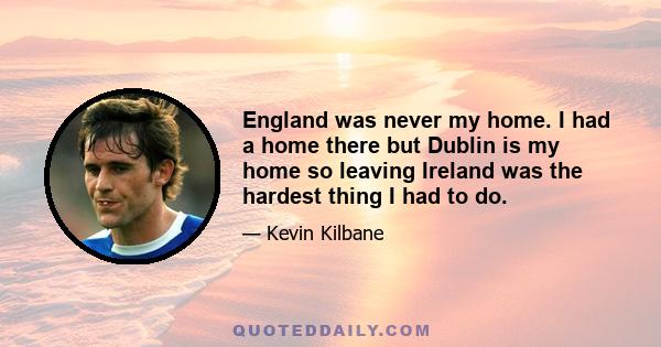 England was never my home. I had a home there but Dublin is my home so leaving Ireland was the hardest thing I had to do.