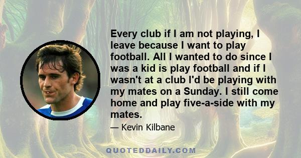 Every club if I am not playing, I leave because I want to play football. All I wanted to do since I was a kid is play football and if I wasn't at a club I'd be playing with my mates on a Sunday. I still come home and