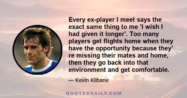 Every ex-player I meet says the exact same thing to me 'I wish I had given it longer'. Too many players get flights home when they have the opportunity because they' re missing their mates and home, then they go back