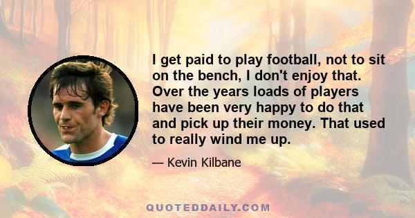 I get paid to play football, not to sit on the bench, I don't enjoy that. Over the years loads of players have been very happy to do that and pick up their money. That used to really wind me up.