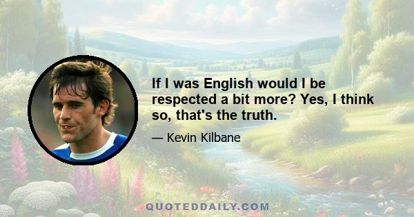 If I was English would I be respected a bit more? Yes, I think so, that's the truth.