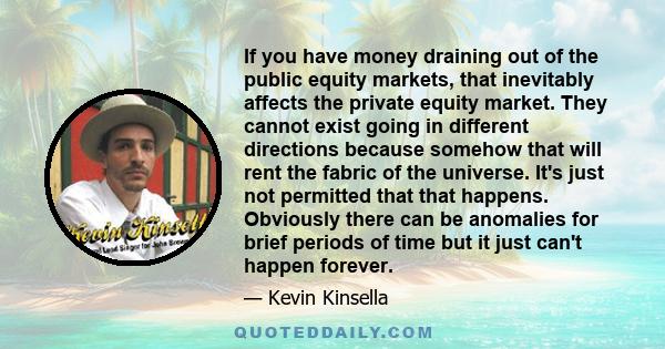 If you have money draining out of the public equity markets, that inevitably affects the private equity market. They cannot exist going in different directions because somehow that will rent the fabric of the universe.