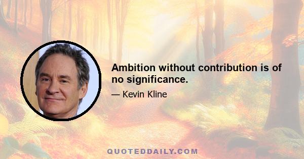 Ambition without contribution is of no significance.