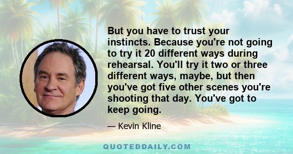 But you have to trust your instincts. Because you're not going to try it 20 different ways during rehearsal. You'll try it two or three different ways, maybe, but then you've got five other scenes you're shooting that