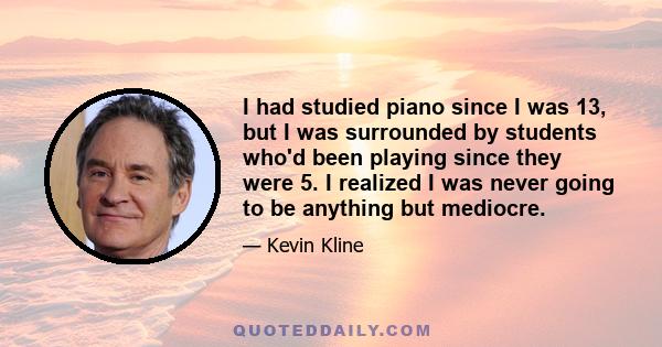 I had studied piano since I was 13, but I was surrounded by students who'd been playing since they were 5. I realized I was never going to be anything but mediocre.