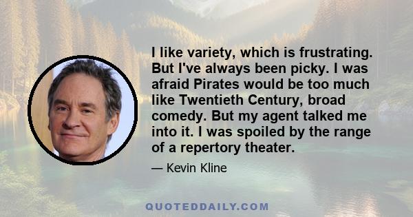 I like variety, which is frustrating. But I've always been picky. I was afraid Pirates would be too much like Twentieth Century, broad comedy. But my agent talked me into it. I was spoiled by the range of a repertory