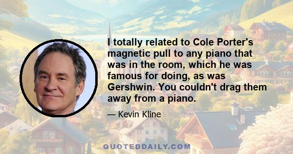 I totally related to Cole Porter's magnetic pull to any piano that was in the room, which he was famous for doing, as was Gershwin. You couldn't drag them away from a piano.