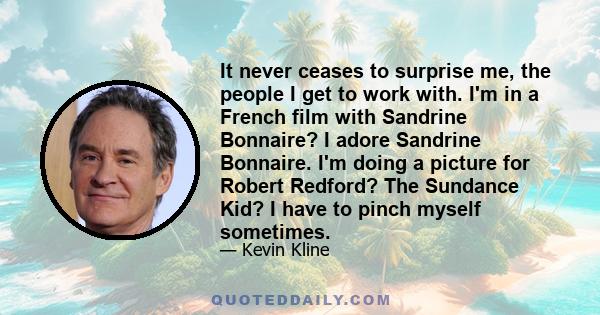 It never ceases to surprise me, the people I get to work with. I'm in a French film with Sandrine Bonnaire? I adore Sandrine Bonnaire. I'm doing a picture for Robert Redford? The Sundance Kid? I have to pinch myself