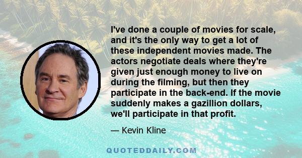 I've done a couple of movies for scale, and it's the only way to get a lot of these independent movies made. The actors negotiate deals where they're given just enough money to live on during the filming, but then they