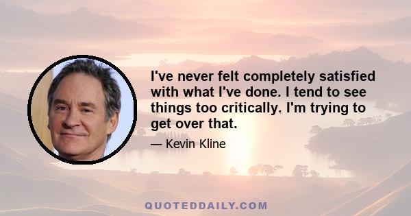 I've never felt completely satisfied with what I've done. I tend to see things too critically. I'm trying to get over that.